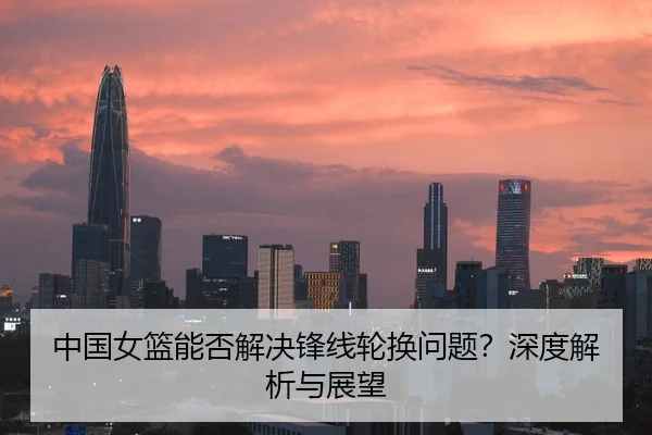中国女篮能否解决锋线轮换问题？深度解析与展望